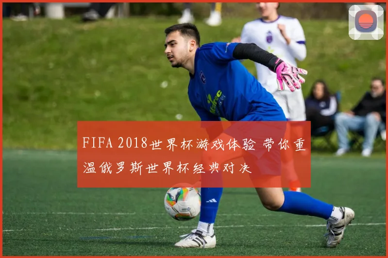 FIFA 2018世界杯游戏体验 带你重温俄罗斯世界杯经典对决