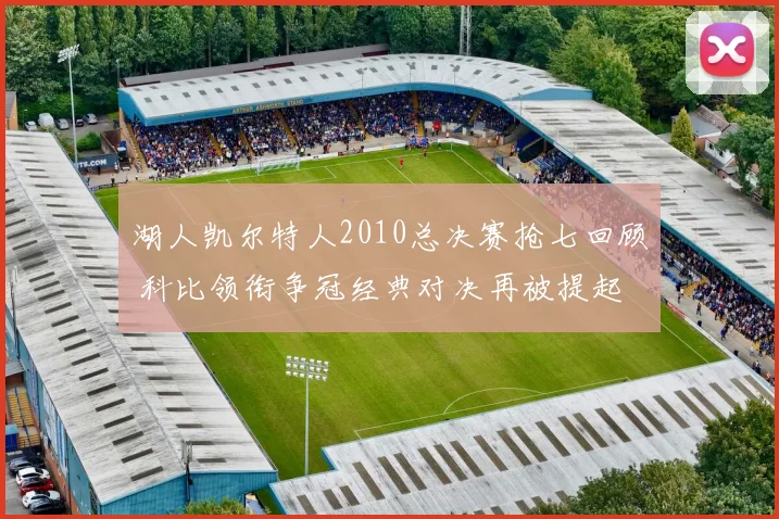 湖人凯尔特人2010总决赛抢七回顾 科比领衔争冠经典对决再被提起