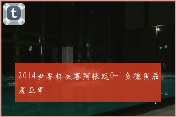 2014世界杯决赛阿根廷0-1负德国屈居亚军
