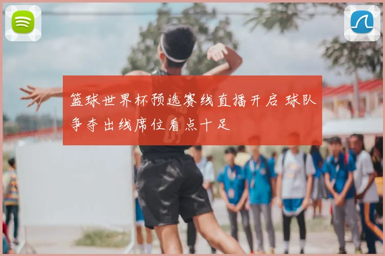 篮球世界杯预选赛线直播开启 球队争夺出线席位看点十足