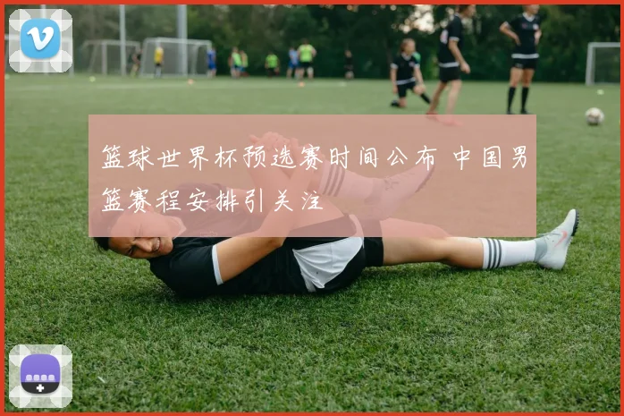 篮球世界杯预选赛时间公布 中国男篮赛程安排引关注