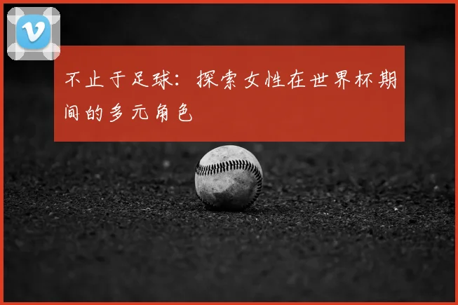 不止于足球：探索女性在世界杯期间的多元角色