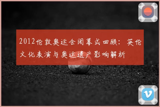 2012伦敦奥运会闭幕式回顾：英伦文化表演与奥运遗产影响解析