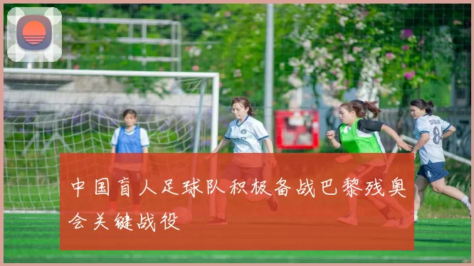 中国盲人足球队积极备战巴黎残奥会关键战役