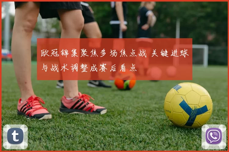 欧冠锦集聚焦多场焦点战 关键进球与战术调整成赛后看点