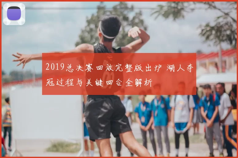 2019总决赛回放完整版出炉 湖人夺冠过程与关键回合全解析