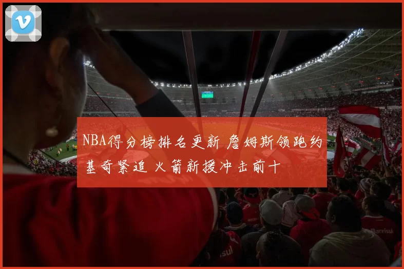 NBA得分榜排名更新 詹姆斯领跑约基奇紧追 火箭新援冲击前十