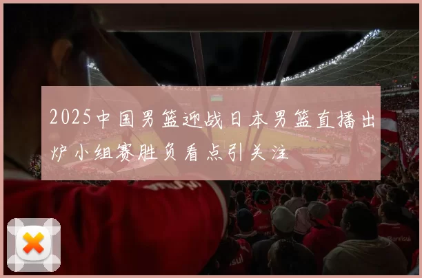 2025中国男篮迎战日本男篮直播出炉小组赛胜负看点引关注