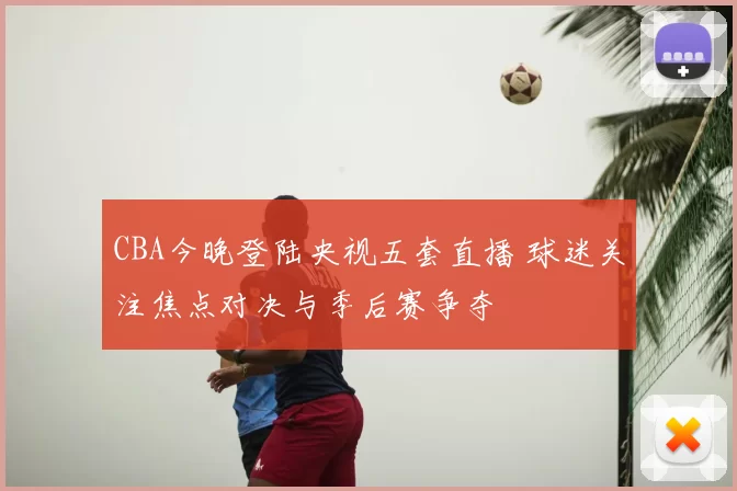 CBA今晚登陆央视五套直播 球迷关注焦点对决与季后赛争夺