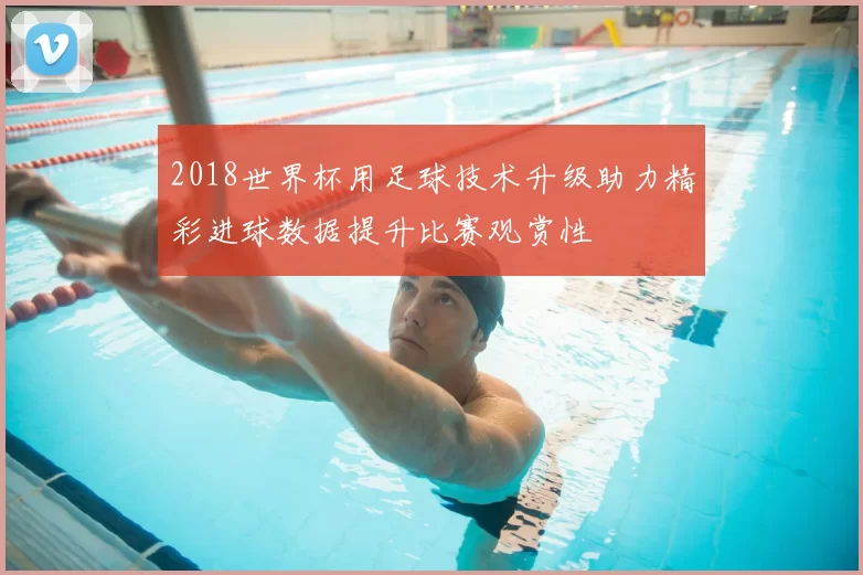 2018世界杯用足球技术升级助力精彩进球数据提升比赛观赏性