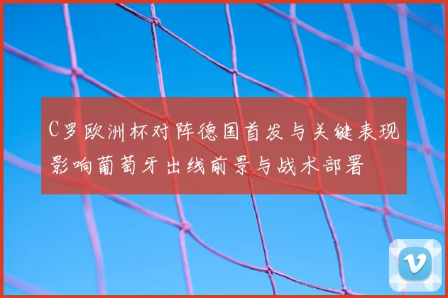 C罗欧洲杯对阵德国首发与关键表现影响葡萄牙出线前景与战术部署