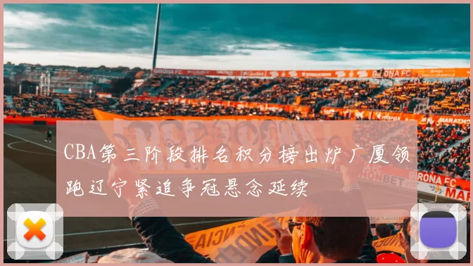 CBA第三阶段排名积分榜出炉广厦领跑辽宁紧追争冠悬念延续