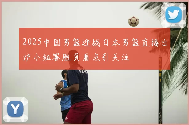 2025中国男篮迎战日本男篮直播出炉小组赛胜负看点引关注