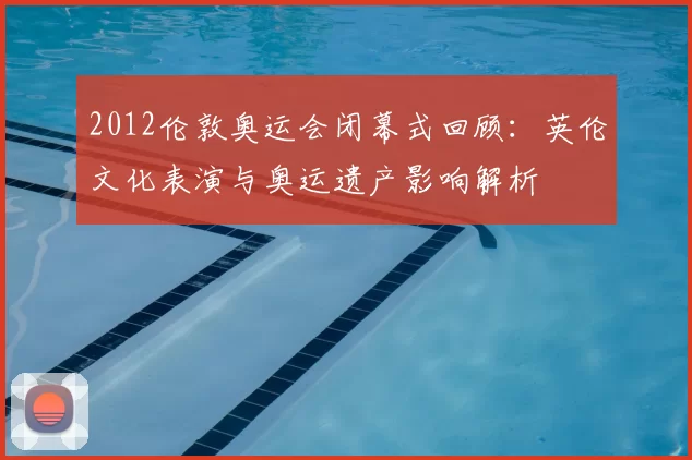 2012伦敦奥运会闭幕式回顾：英伦文化表演与奥运遗产影响解析