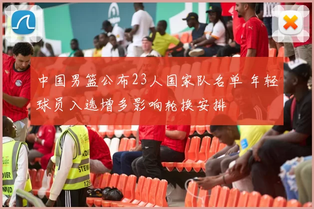 中国男篮公布23人国家队名单 年轻球员入选增多影响轮换安排