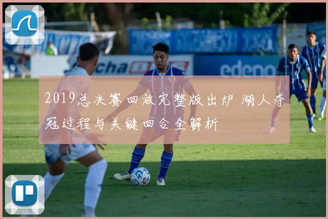 2019总决赛回放完整版出炉 湖人夺冠过程与关键回合全解析