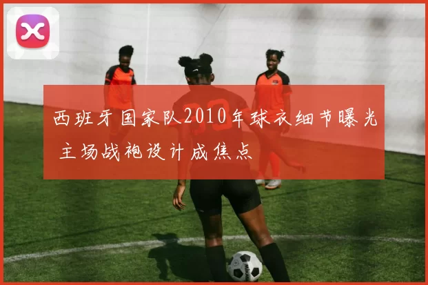 西班牙国家队2010年球衣细节曝光 主场战袍设计成焦点