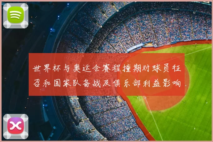 世界杯与奥运会赛程撞期对球员征召和国家队备战及俱乐部利益影响看点