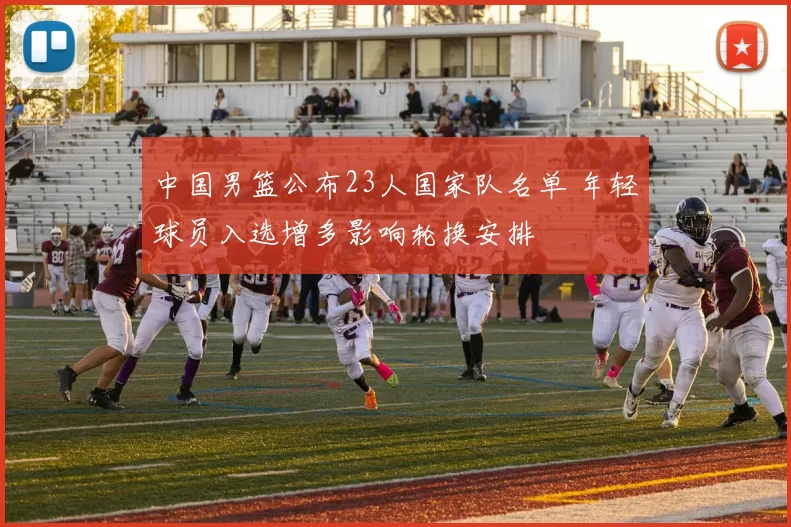 中国男篮公布23人国家队名单 年轻球员入选增多影响轮换安排